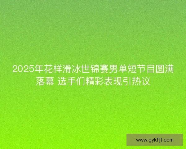 2025年花样滑冰世锦赛男单短节目圆满落幕 选手们精彩表现引热议
