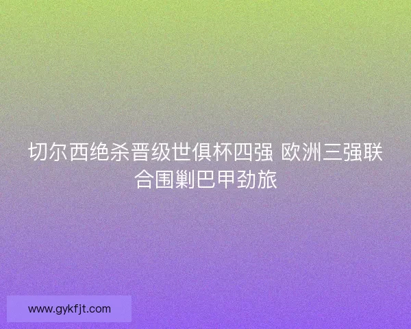切尔西绝杀晋级世俱杯四强 欧洲三强联合围剿巴甲劲旅
