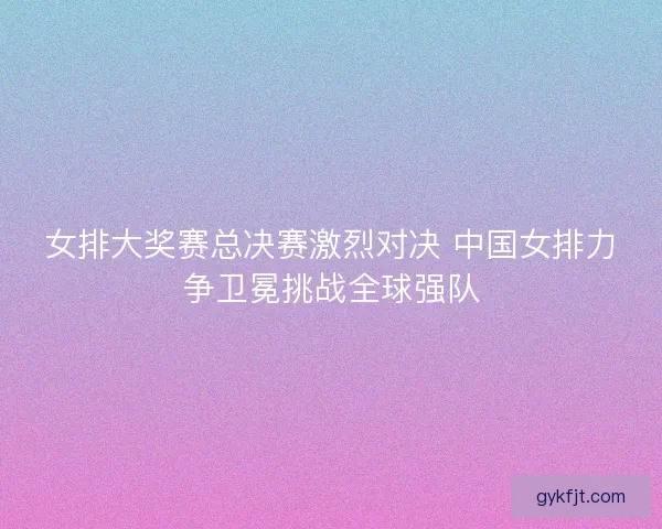 女排大奖赛总决赛激烈对决 中国女排力争卫冕挑战全球强队