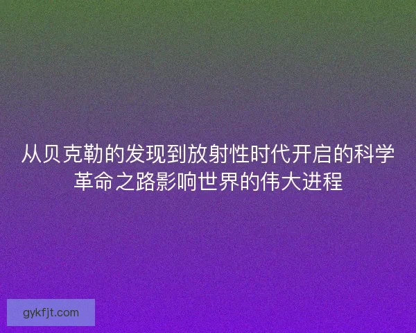 从贝克勒的发现到放射性时代开启的科学革命之路影响世界的伟大进程