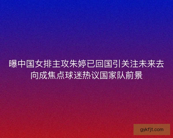 曝中国女排主攻朱婷已回国引关注未来去向成焦点球迷热议国家队前景