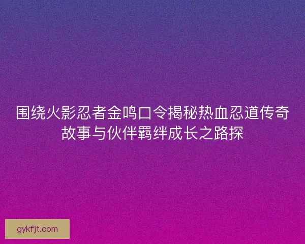 围绕火影忍者金鸣口令揭秘热血忍道传奇故事与伙伴羁绊成长之路探