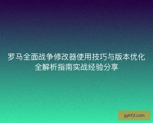 罗马全面战争修改器使用技巧与版本优化全解析指南实战经验分享