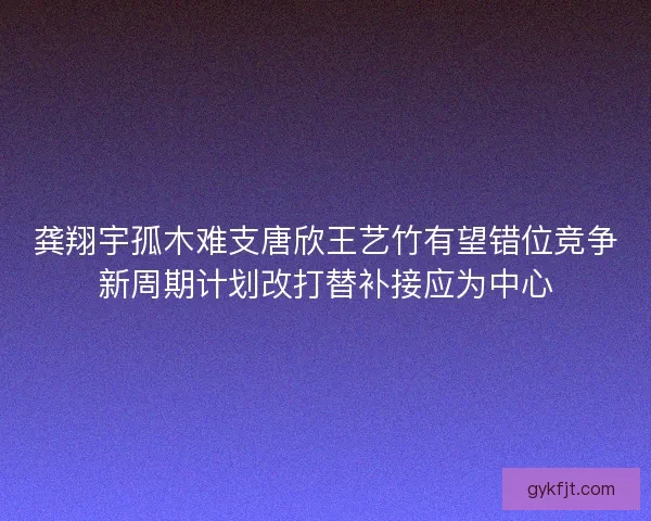 龚翔宇孤木难支唐欣王艺竹有望错位竞争新周期计划改打替补接应为中心