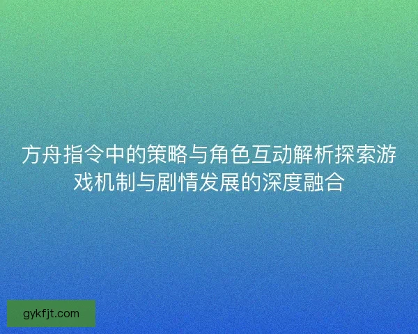方舟指令中的策略与角色互动解析探索游戏机制与剧情发展的深度融合