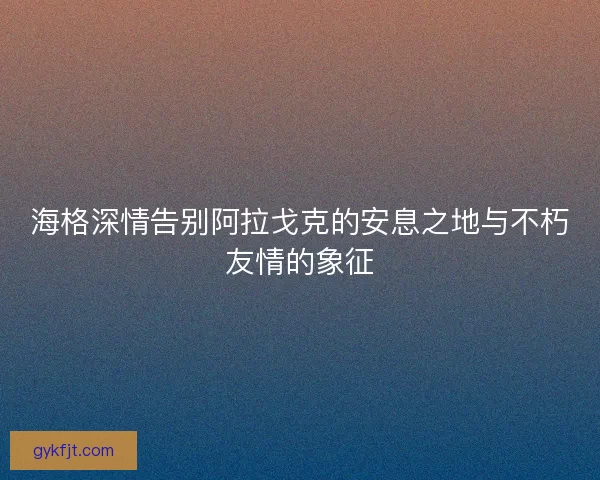 海格深情告别阿拉戈克的安息之地与不朽友情的象征