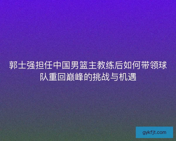 郭士强担任中国男篮主教练后如何带领球队重回巅峰的挑战与机遇