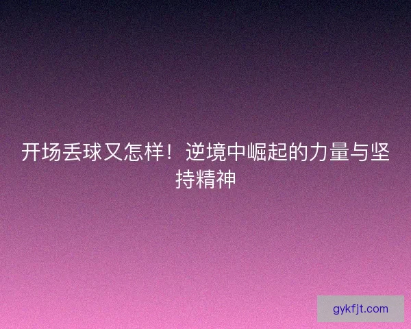 开场丢球又怎样！逆境中崛起的力量与坚持精神