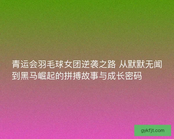 青运会羽毛球女团逆袭之路 从默默无闻到黑马崛起的拼搏故事与成长密码 🏸✨