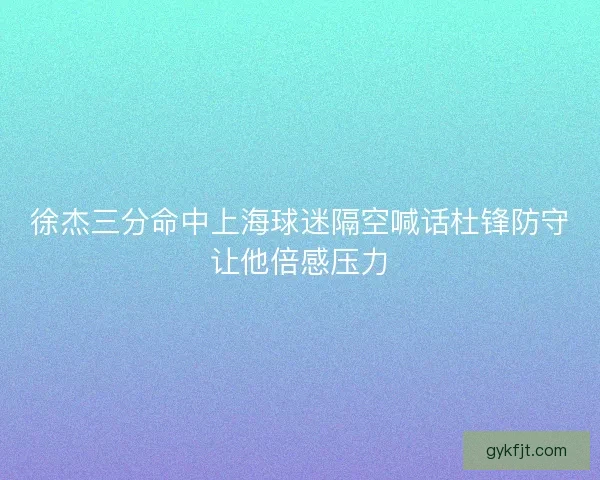 徐杰三分命中上海球迷隔空喊话杜锋防守让他倍感压力