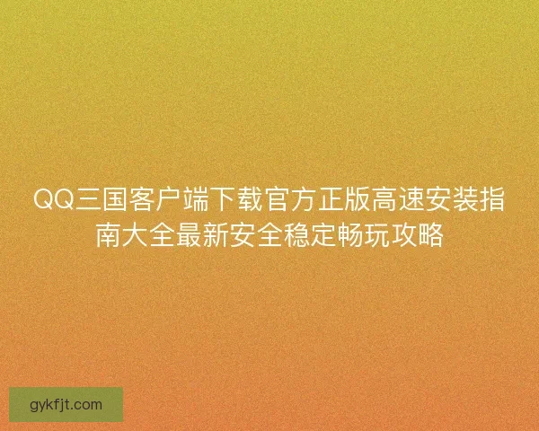 QQ三国客户端下载官方正版高速安装指南大全最新安全稳定畅玩攻略