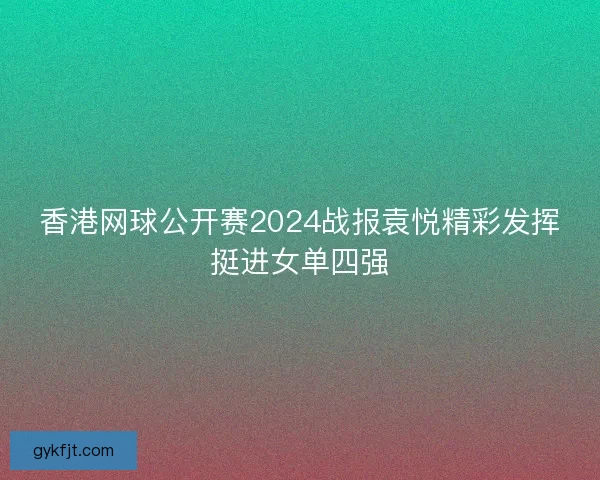 香港网球公开赛2024战报袁悦精彩发挥挺进女单四强