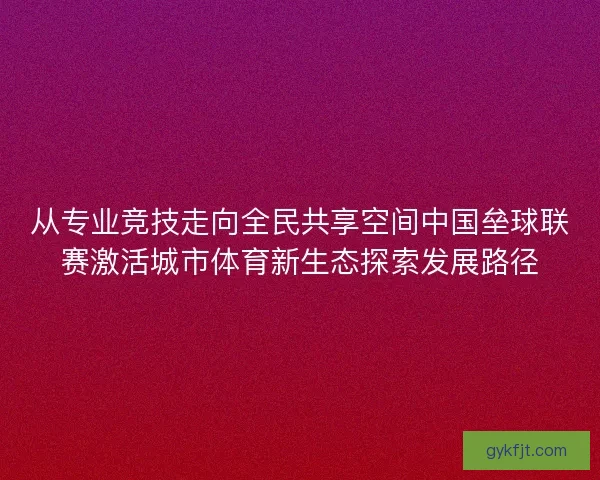 从专业竞技走向全民共享空间中国垒球联赛激活城市体育新生态探索发展路径