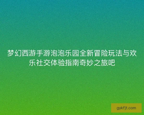 梦幻西游手游泡泡乐园全新冒险玩法与欢乐社交体验指南奇妙之旅吧