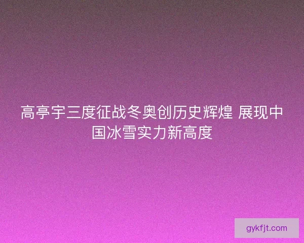 高亭宇三度征战冬奥创历史辉煌 展现中国冰雪实力新高度