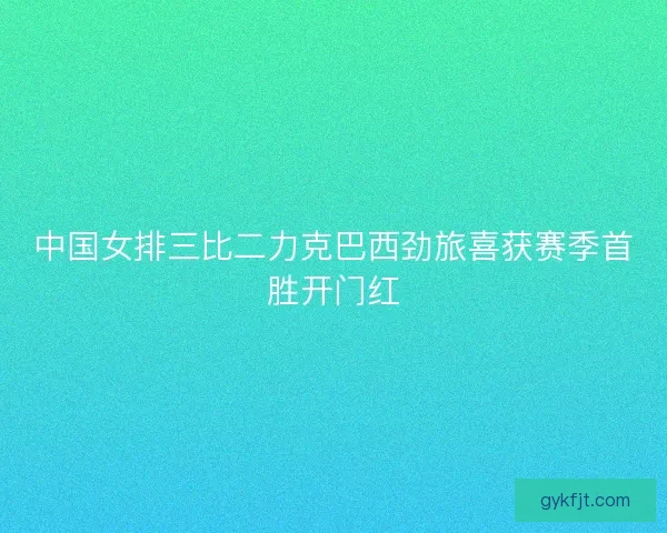 中国女排三比二力克巴西劲旅喜获赛季首胜开门红