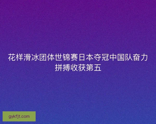 花样滑冰团体世锦赛日本夺冠中国队奋力拼搏收获第五