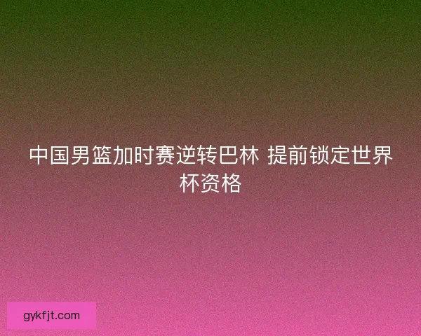 中国男篮加时赛逆转巴林 提前锁定世界杯资格