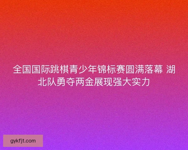 全国国际跳棋青少年锦标赛圆满落幕 湖北队勇夺两金展现强大实力