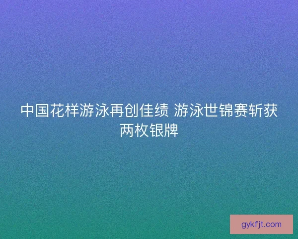中国花样游泳再创佳绩 游泳世锦赛斩获两枚银牌