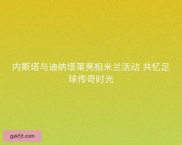 内斯塔与迪纳塔莱亮相米兰活动 共忆足球传奇时光