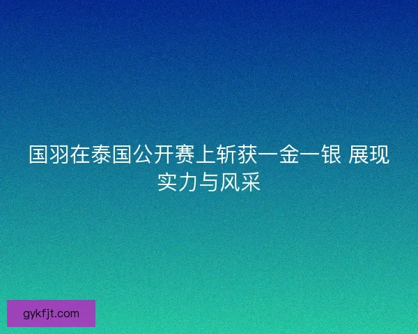 国羽在泰国公开赛上斩获一金一银 展现实力与风采