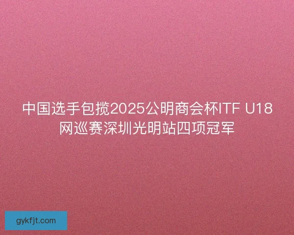中国选手包揽2025公明商会杯ITF U18网巡赛深圳光明站四项冠军