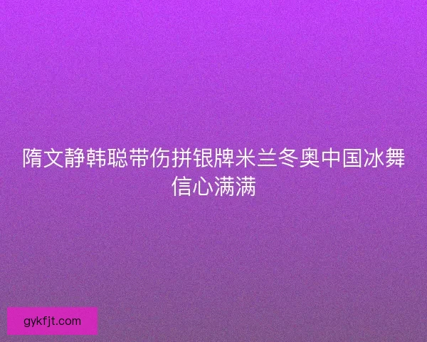 隋文静韩聪带伤拼银牌米兰冬奥中国冰舞信心满满