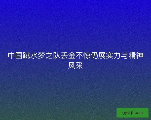 中国跳水梦之队丢金不惊仍展实力与精神风采