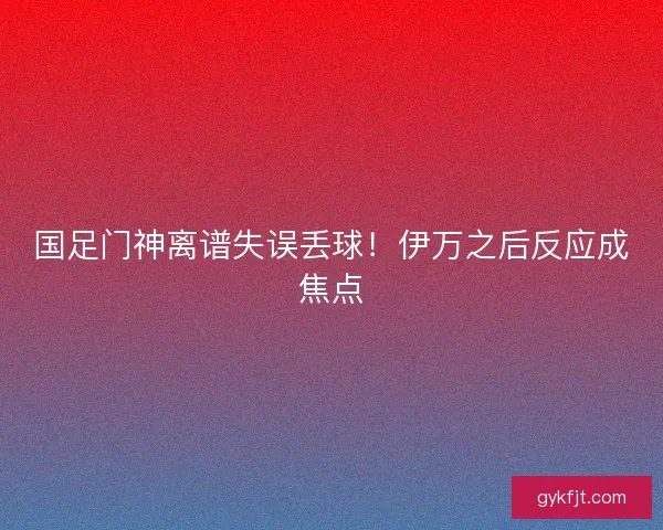 国足门神离谱失误丢球！伊万之后反应成焦点