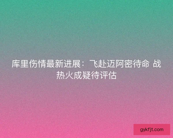 库里伤情最新进展：飞赴迈阿密待命 战热火成疑待评估