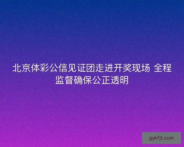 北京体彩公信见证团走进开奖现场 全程监督确保公正透明
