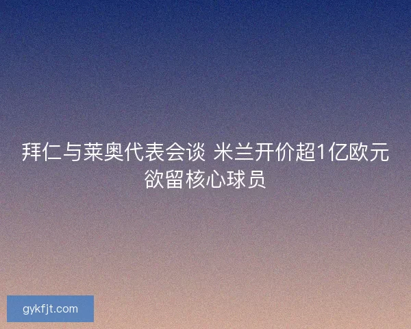 拜仁与莱奥代表会谈 米兰开价超1亿欧元欲留核心球员