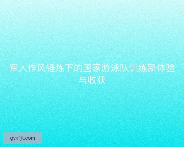 军人作风锤炼下的国家游泳队训练新体验与收获
