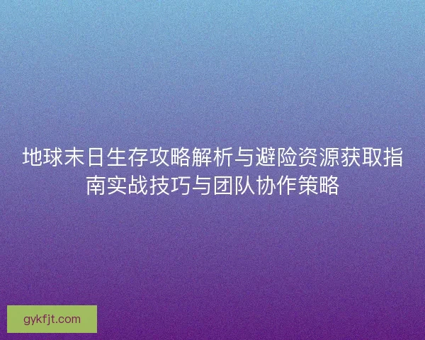 地球末日生存攻略解析与避险资源获取指南实战技巧与团队协作策略