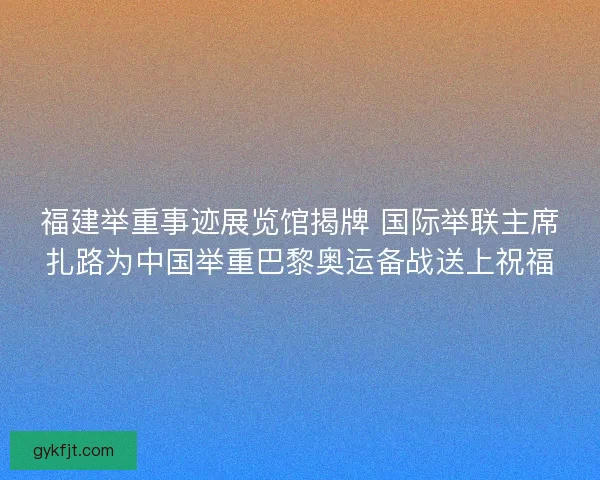 福建举重事迹展览馆揭牌 国际举联主席扎路为中国举重巴黎奥运备战送上祝福